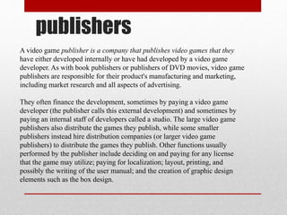 publishers
A video game publisher is a company that publishes video games that they
have either developed internally or have had developed by a video game
developer. As with book publishers or publishers of DVD movies, video game
publishers are responsible for their product's manufacturing and marketing,
including market research and all aspects of advertising.
They often finance the development, sometimes by paying a video game
developer (the publisher calls this external development) and sometimes by
paying an internal staff of developers called a studio. The large video game
publishers also distribute the games they publish, while some smaller
publishers instead hire distribution companies (or larger video game
publishers) to distribute the games they publish. Other functions usually
performed by the publisher include deciding on and paying for any license
that the game may utilize; paying for localization; layout, printing, and
possibly the writing of the user manual; and the creation of graphic design
elements such as the box design.
 
