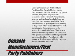 Console
Manufacturers/First
Party Publishers
Console Manufacturers And First Party
Publishers First Party Publishers are the
companies that make the hardware, e.g. games
consoles, that games are played on –
specifically Sony, Microsoft, Nintendo and,
now that mobile phone based platforms are
emerging, companies such as Nokia. These
companies are the gatekeepers of the industry,
as they decide whether or not to approve each
game targeted for development on the
irrespective console platforms. They have an
immense amount of power and influence over
what gets released and which titles get priority
marketing. First Party Publishers provide
support to developers and publishers working
on their particular platforms
 