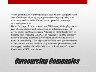 Outsourcing Companies
Video-game makers were beginning to deal with the complexity and
cost of their operations by relying on outsourcing—by using both
temporary workers in the United States…people in low-wage
developing countries.
Game Developer Research found in a 2008 survey that eighty-six per
cent of game studios used outsourcing for at least one aspect of
development. In 2009, Electronic Arts laid off more than twenty-six
hundred employees; the C.E.O., John Riccitiello, said the company
had over invested in internal development and vowed to increase
focus on outsourcing. “The high-cost locations have gotten so far out
of line that the best we can do is keep a core design team there, and
use support in other places like Montreal or South Korea,” he told
investors at a 2009 presentation.
 