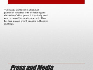 Press and Media
Video game journalism is a branch of
journalism concerned with the reporting and
discussion of video games. It is typically based
on a core reveal/preview/review cycle. There
has been a recent growth in online publications
and blogs.
 