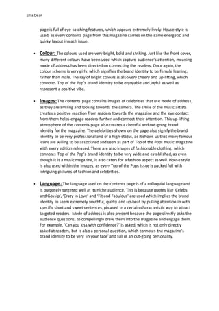 Ellis Dear 
page is full of eye-catching features, which appears extremely lively. House style is 
used, as every contents page from this magazine carries on the same energetic and 
quirky layout in each issue. 
 Colour: The colours used are very bright, bold and striking. Just like the front cover, 
many different colours have been used which capture audience’s attention, meaning 
mode of address has been directed on connecting the readers. Once again, the 
colour scheme is very girly, which signifies the brand identity to be female leaning, 
rather than male. The ray of bright colours is also very cheery and up-lifting, which 
connotes Top of the Pop’s brand identity to be enjoyable and joyful as well as 
represent a positive vibe. 
 Images: The contents page contains images of celebrities that use mode of address, 
as they are smiling and looking towards the camera. The smile of the music artists 
creates a positive reaction from readers towards the magazine and the eye contact 
from them helps engage readers further and connect their attention. This up-lifting 
atmosphere of the contents page also creates a cheerful and out-going brand 
identity for the magazine. The celebrities shown on the page also signify the brand 
identity to be very professional and of a high-status, as it shows us that many famous 
icons are willing to be associated and seen as part of Top of the Pops music magazine 
with every edition released. There are also images of fashionable clothing, which 
connotes Top of the Pop’s brand identity to be very wide and established, as even 
though it is a music magazine, it also caters for a fashion aspect as well. House style 
is also used within the images, as every Top of the Pops issue is packed full with 
intriguing pictures of fashion and celebrities. 
 Language: The language used on the contents page is of a colloquial language and 
is purposely targeted well at its niche audience. This is because quotes like ‘Celebs 
and Gossip’, ‘Crazy in Love’ and ‘Fit and Fabulous’ are used which implies the brand 
identity to seem extremely youthful, quirky and up-beat by pulling attention in with 
specific short and sweet sentences, phrased in a certain characteristic way to attract 
targeted readers. Mode of address is also present because the page directly asks the 
audience questions, to compellingly draw them into the magazine and engage them. 
For example, ‘Can you kiss with confidence?’ is asked, which is not only directly 
asked at readers, but is also a personal question, which connotes the magazine’s 
brand identity to be very ‘in your face’ and full of an out-going personality. 
 