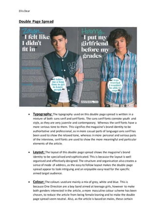 Ellis Dear 
Double Page Spread 
 Typography: The typography used on this double page spread is written in a 
mixture of both sans serif and serif fonts. The sans serif fonts connote youth and 
style, as they are very juvenile and contemporary. Whereas the serif fonts have a 
more serious tone to them. This signifies the magazine’s brand identity to be 
authoritative and professional, as in more casual parts of language sans serif has 
been used to show the relaxed tone, whereas in more personal and serious parts 
of the interview, serif fonts are used to show the more meaningful and particular 
elements of the article. 
 Layout: The layout of this double page spread shows the magazine’s brand 
identity to be specialised and sophisticated. This is because the layout is well 
organised and effectively designed. The structure and organisation also creates a 
sense of mode of address, as the easy to follow layout makes the double page 
spread appear to look intriguing and an enjoyable easy read for the specific 
aimed target audience. 
 Colour: The colours used are mainly a mix of grey, white and blue. This is 
because One Direction are a boy band aimed at teenage girls, however to make 
both genders interested in the article, a more masculine colour scheme has been 
chosen, to reduce the article from being female leaning and to make the double 
page spread seem neutral. Also, as the article is based on males, these certain 
 