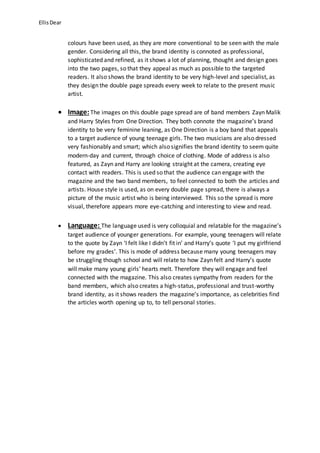 Ellis Dear 
colours have been used, as they are more conventional to be seen with the male 
gender. Considering all this, the brand identity is connoted as professional, 
sophisticated and refined, as it shows a lot of planning, thought and design goes 
into the two pages, so that they appeal as much as possible to the targeted 
readers. It also shows the brand identity to be very high-level and specialist, as 
they design the double page spreads every week to relate to the present music 
artist. 
 Image: The images on this double page spread are of band members Zayn Malik 
and Harry Styles from One Direction. They both connote the magazine’s brand 
identity to be very feminine leaning, as One Direction is a boy band that appeals 
to a target audience of young teenage girls. The two musicians are also dressed 
very fashionably and smart; which also signifies the brand identity to seem quite 
modern-day and current, through choice of clothing. Mode of address is also 
featured, as Zayn and Harry are looking straight at the camera, creating eye 
contact with readers. This is used so that the audience can engage with the 
magazine and the two band members, to feel connected to both the articles and 
artists. House style is used, as on every double page spread, there is always a 
picture of the music artist who is being interviewed. This so the spread is more 
visual, therefore appears more eye-catching and interesting to view and read. 
 Language: The language used is very colloquial and relatable for the magazine’s 
target audience of younger generations. For example, young teenagers will relate 
to the quote by Zayn ‘I felt like I didn’t fit in’ and Harry’s quote ‘I put my girlfriend 
before my grades’. This is mode of address because many young teenagers may 
be struggling though school and will relate to how Zayn felt and Harry’s quote 
will make many young girls’ hearts melt. Therefore they will engage and feel 
connected with the magazine. This also creates sympathy from readers for the 
band members, which also creates a high-status, professional and trust-worthy 
brand identity, as it shows readers the magazine’s importance, as celebrities find 
the articles worth opening up to, to tell personal stories. 
