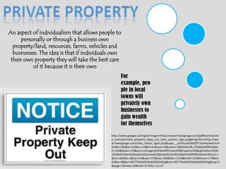 Private PropertyAn aspect of individualism that allows people to personally or through a business own property/land, resources, farms, vehicles and businesses. The idea is that if individuals own their own property they will take the best care of it because it is their ownFor example, people in local towns will privately own businesses to gain wealth for themselveshttp://www.google.ca/imgres?imgurl=http://www.freesignage.com/pdfthumbs/osha_notice/private_property_keep_out_osha_caution_sign.png&imgrefurl=http://www.freesignage.com/osha_notice_signs.php&usg=__uUhGuuk5IkK29T7aoRvq4wCmrHQ=&h=165&w=224&sz=14&hl=en&start=0&zoom=1&tbnid=efk_FEQGjtaNPM:&tbnh=132&tbnw=179&prev=/images%3Fq%3DPrivate%2BProperty%2Bsign%26um%3D1%26hl%3Den%26safe%3Dactive%26biw%3D1419%26bih%3D699%26tbs%3Disch:1&um=1&itbs=1&iact=hc&vpx=773&vpy=256&dur=1218&hovh=132&hovw=179&tx=91&ty=89&ei=r8CTTNz0AZO4sAOX6ZHACg&oei=r8CTTNz0AZO4sAOX6ZHACg&esq=1&page=1&ndsp=30&ved=1t:429,r:12,s:0