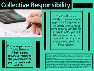 Collective ResponsibilityThe idea that each individual to some point is responsible for each other and are required to make some personal sacrifices for the benefit of the group. It also states each person is responsible for the actions and decisions carried out by our society.For example, every family living in Alberta pays provincial taxes to the government to pay for new roads and etc.http://www.google.ca/imgres?imgurl=http://www.morebusiness.com/files/images/featured/small-business-taxes.jpg&imgrefurl=http://www.morebusiness.com/small-business-tax-help-2008&usg=__t7yPYGGe9uj8r7wduSsB96h8f_Y=&h=282&w=425&sz=144&hl=en&start=0&zoom=1&tbnid=zyGKDboJxyA5BM:&tbnh=128&tbnw=162&prev=/images%3Fq%3Dtaxes%26um%3D1%26hl%3Den%26safe%3Dactive%26sa%3DN%26biw%3D1419%26bih%3D694%26tbs%3Disch:1&um=1&itbs=1&iact=hc&vpx=308&vpy=380&dur=204&hovh=183&hovw=276&tx=79&ty=102&ei=sdCTTKT3JIaWsgOCgo3ACg&oei=hNCTTNCxAYS2sAOyn-TACg&esq=8&page=1&ndsp=31&ved=1t:429,r:17,s:0