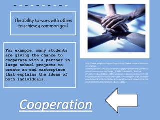 - - - - - - - - - -The ability to work with others to achieve a common goalFor example, many students are giving the chance to cooperate with a partner in large school projects to create an end masterpiece that explains the ideas of both individuals.http://www.google.ca/imgres?imgurl=http://www.cooperationcommons.org/wp-content/uploads/2007/03/cooperation.jpg&imgrefurl=http://www.cooperationcommons.org/&usg=__R3NR8ThScelw69N_9ov91sx-aPs=&h=351&w=418&sz=24&hl=en&start=1&zoom=1&tbnid=CHmM6nQyqFBZ8M:&tbnh=105&tbnw=125&prev=/images%3Fq%3Dcooperation%26um%3D1%26hl%3Den%26safe%3Dactive%26biw%3D1419%26bih%3D694%26tbs%3Disch:1&um=1&itbs=1Cooperation