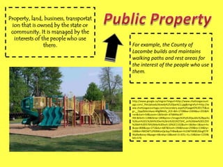 Property, land, business, transportation that is owned by the state or community. It is managed by the interests of the people who use them.Public PropertyFor example, the County of Lacombe builds and maintains walking paths and rest areas for the interest of the people who use them.http://www.google.ca/imgres?imgurl=http://www.chattoogacountyga.com/_fileUploads/dowdy%2520park(1).jpg&imgrefurl=http://www.chattoogacountyga.com/secondary.aspx%3FpageID%3D175&usg=__OppZbSIctAasLr49gfB4vfy_2CE=&h=1728&w=2304&sz=255&hl=en&start=54&zoom=1&tbnid=-6T6844ecBT-XM:&tbnh=128&tbnw=180&prev=/images%3Fq%3Dpublic%2Bparks%26um%3D1%26hl%3Den%26rlz%3D1R2TSHC_en%26biw%3D1259%26bih%3D576%26tbs%3Disch:10%2C1152&um=1&itbs=1&iact=hc&vpx=808&vpy=271&dur=687&hovh=194&hovw=259&tx=134&ty=168&ei=fMOWTLiPK8WonQe3quTHBw&oei=YcOWTKK8Esfdngf27PWpBw&esq=4&page=4&ndsp=18&ved=1t:429,r:4,s:54&biw=1259&bih=576