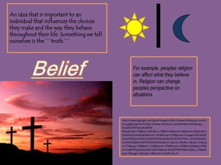 An idea that is important to an individual that influences the choices they make and the way they behave throughout their life. Something we tell ourselves is the ``truth.``BeliefFor example, peoples religion can affect what they believe in. Religion can change peoples perspective on situations.http://www.google.ca/imgres?imgurl=http://www.farleycoc.com/cross.jpg&imgrefurl=http://www.farleycoc.com/beliefs.html&usg=__NnJS92cFBYSjmcBU80f4-RJ4cgE=&h=768&w=1024&sz=78&hl=en&start=0&zoom=1&tbnid=sQWeHpOo9xtKqM:&tbnh=145&tbnw=193&prev=/images%3Fq%3Dbeliefs%26um%3D1%26hl%3Den%26rlz%3D1R2TSHC_en%26biw%3D1259%26bih%3D576%26tbs%3Disch:1&um=1&itbs=1&iact=hc&vpx=275&vpy=238&dur=234&hovh=194&hovw=259&tx=204&ty=95&ei=YseWTOyvD4zGnAf1z9DJCA&oei=RceWTMiVIMeFnQfGs_C6Bw&esq=7&page=1&ndsp=19&ved=1t:429,r:8,s:0