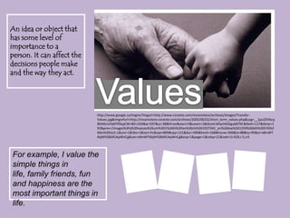 An idea or object that has some level of importance to a person. It can affect the decisions people make and the way they act.Valueshttp://www.google.ca/imgres?imgurl=http://www.corante.com/mooreslore/archives/images/Transfer-Values.jpg&imgrefurl=http://mooreslore.corante.com/archives/2005/06/02/short_term_values.php&usg=__1pv2DVbcqBGNScIvPpNTf0lypCM=&h=334&w=597&sz=38&hl=en&start=0&zoom=1&tbnid=bPpchk92gub87M:&tbnh=127&tbnw=192&prev=/images%3Fq%3Dvalues%26um%3D1%26hl%3Den%26rlz%3D1R2TSHC_en%26biw%3D1259%26bih%3D576%26tbs%3Disch:1&um=1&itbs=1&iact=hc&vpx=809&vpy=121&dur=390&hovh=168&hovw=300&tx=88&ty=95&ei=v8mWTKbjNYGBlAfUkpWnCg&oei=v8mWTKbjNYGBlAfUkpWnCg&esq=1&page=1&ndsp=21&ved=1t:429,r:5,s:0For example, I value the simple things in life, family friends, fun and happiness are the most important things in life.
