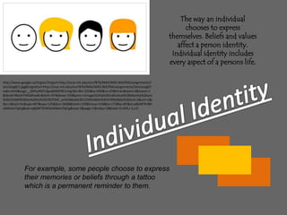 The way an individual chooses to express themselves. Beliefs and values affect a person identity. Individual identity includes every aspect of a persons life.http://www.google.ca/imgres?imgurl=http://ocw.mit.edu/ans7870/MAS/MAS.965/f04/assignments/lam/assg8/1.jpg&imgrefurl=http://ocw.mit.edu/ans7870/MAS/MAS.965/f04/assignments/lam/assg8/index.html&usg=__0AYzzRGTcfgvqMdSFRE1vVgI3kI=&h=250&w=500&sz=25&hl=en&start=0&zoom=1&tbnid=Rbshl7HItSdhwM:&tbnh=97&tbnw=193&prev=/images%3Fq%3Dindividual%2Bidentity%26um%3D1%26hl%3Den%26rlz%3D1R2TSHC_en%26biw%3D1259%26bih%3D576%26tbs%3Disch:1&um=1&itbs=1&iact=hc&vpx=447&vpy=125&dur=2668&hovh=159&hovw=318&tx=173&ty=87&ei=p8yWTKrNHsSAlAeIx7ipCg&oei=p8yWTKrNHsSAlAeIx7ipCg&esq=1&page=1&ndsp=18&ved=1t:429,r:2,s:0Individual IdentityFor example, some people choose to express their memories or beliefs through a tattoo which is a permanent reminder to them.