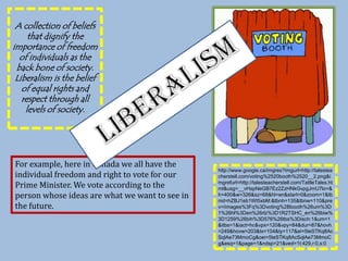 A collection of beliefs that dignify the importance of freedom of individuals as the back bone of society. Liberalism is the belief of equal rights and respect through all levels of society.LiberalismFor example, here in Canada we all have the individual freedom and right to vote for our Prime Minister. We vote according to the person whose ideas are what we want to see in the future.  http://www.google.ca/imgres?imgurl=http://talesteacherstell.com/voting%2520booth%2520__2.png&imgrefurl=http://talesteacherstell.com/TattleTales.html&usg=__vHspNeGB7Ez2ZzHNkGvpgJmU7lo=&h=400&w=326&sz=68&hl=en&start=0&zoom=1&tbnid=hZBJ1eb1Wt5xbM:&tbnh=135&tbnw=110&prev=/images%3Fq%3Dvoting%2Bbooth%26um%3D1%26hl%3Den%26rlz%3D1R2TSHC_en%26biw%3D1259%26bih%3D576%26tbs%3Disch:1&um=1&itbs=1&iact=hc&vpx=120&vpy=84&dur=87&hovh=249&hovw=203&tx=104&ty=117&ei=5teSTKq8AcSqlAe73MmoCg&oei=5teSTKq8AcSqlAe73MmoCg&esq=1&page=1&ndsp=21&ved=1t:429,r:0,s:0