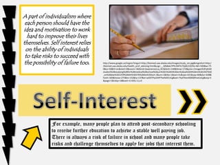 A part of individualism where each person should have the idea and motivation to work hard to improve their lives themselves. Self interest relies on the ability of individuals to take risks to succeed with the possibility of failure too.http://www.google.ca/imgres?imgurl=http://biomed.uaa.alaska.edu/images/study_sm.jpg&imgrefurl=http://biomed.uaa.alaska.edu/health_prof_advising.html&usg=__3Zb8xkcYPfn3WYiLTZy8U1OjYbs=&h=500&w=750&sz=50&hl=en&start=0&zoom=1&tbnid=bazjUamxzLLq_M:&tbnh=140&tbnw=172&prev=/images%3Fq%3Dstudent%2Bstudying%2Bfor%2Bmedical%2Bschool%26um%3D1%26hl%3Den%26sa%3DX%26rlz%3D1R2TSHC_en%26biw%3D1259%26bih%3D576%26tbs%3Disch:1&um=1&itbs=1&iact=hc&vpx=421&vpy=84&dur=638&hovh=183&hovw=275&tx=152&ty=137&ei=yd2STPq1D4P7lwfxlOCnCg&oei=7tySTKezIIG0lQfHveCoCg&esq=5&page=1&ndsp=18&ved=1t:429,r:2,s:0Self-InterestFor example, many people plan to attend post-secondary schooling to receive further education to achieve a stable well paying job. There is always a risk of failure in school and many people take risks and challenge themselves to apply for jobs that interest them.