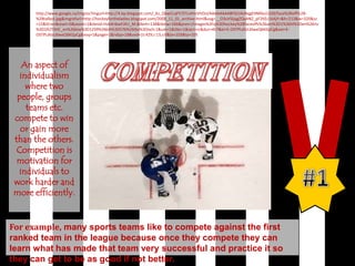 http://www.google.ca/imgres?imgurl=http://4.bp.blogspot.com/_Kz_QkwCLqFY/STLvHmVhOsI/AAAAAAAABF0/zAsNqgEHM0o/s320/face%2Boff%2B-%2Btalbot.jpg&imgrefurl=http://hockeyfortheladies.blogspot.com/2008_11_01_archive.html&usg=__O3uVSIjqgZQaANZ_pF2KEc1kAjY=&h=213&w=320&sz=15&hl=en&start=0&zoom=1&tbnid=Hzb4ribwFJXU_M:&tbnh=138&tbnw=166&prev=/images%3Fq%3Dhockey%2Bfaceoffs%26um%3D1%26hl%3Den%26rlz%3D1R2TSHC_en%26biw%3D1259%26bih%3D576%26tbs%3Disch:1&um=1&itbs=1&iact=rc&dur=457&ei=E-OSTPLdIoL6lweQ6KGpCg&oei=E-OSTPLdIoL6lweQ6KGpCg&esq=1&page=1&ndsp=18&ved=1t:429,r:13,s:0&tx=103&ty=105An aspect of individualism where two people, groups teams etc. compete to win or gain more than the others. Competition is motivation for individuals to work harder and more efficiently.Competition#1For example,many sports teams like to compete against the first ranked team in the league because once they compete they can learn what has made that team very successful and practice it so they can get to be as good if not better.