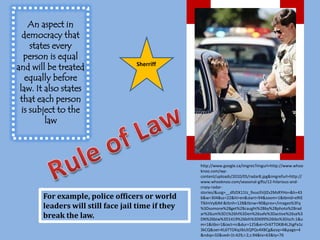 An aspect in democracy that states every  person is equal and will be treated equally before law. It also states that each person is subject to the lawSherriffRule of Lawhttp://www.google.ca/imgres?imgurl=http://www.whooknoo.com/wp-content/uploads/2010/05/radar8.jpg&imgrefurl=http://www.whooknoo.com/seasonal-gifts/12-hilarious-and-crazy-radar-stories/&usg=__dfzDX11tz_9vuo5VjlZv2MsRYHo=&h=436&w=304&sz=22&hl=en&start=94&zoom=1&tbnid=eRIETlklmVy8JM:&tbnh=128&tbnw=90&prev=/images%3Fq%3Dsomone%2Bget%2Bcaught%2Bby%2Bphoto%2Bradar%26um%3D1%26hl%3Den%26safe%3Dactive%26sa%3DN%26biw%3D1419%26bih%3D699%26tbs%3Disch:1&um=1&itbs=1&iact=rc&dur=125&ei=Or6TTOK8I4L2tgPa1c3kCQ&oei=KL6TTOKqJIbUtQPQv4XBCg&esq=4&page=4&ndsp=32&ved=1t:429,r:2,s:94&tx=63&ty=76For example, police officers or world leaders will still face jail time if they break the law. 