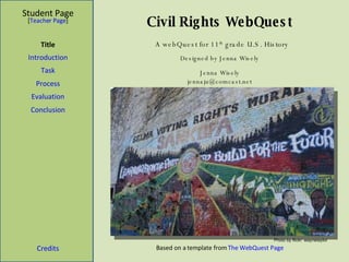 Civil Rights WebQuest Student Page Title Introduction Task Process Evaluation Conclusion Credits [ Teacher Page ] Designed by Jenna Wisely Jenna Wisely [email_address] Based on a template from  The WebQuest Page A webQuest for 11 th  grade U.S. History Photo by flickr: waynetaylor 