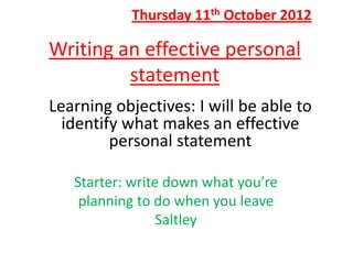Thursday 11th October 2012

Writing an effective personal
         statement
Learning objectives: I will be able to
  identify what makes an effective
         personal statement

   Starter: write down what you’re
    planning to do when you leave
                 Saltley
 