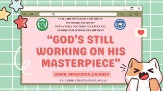 “GOD’S STILL
“GOD’S STILL
WORKING ON HIS
WORKING ON HIS
MASTERPIECE”
MASTERPIECE”
OUR LADY OF FATIMA UNIVERSITY
now manages and operates
NUEVA ECIJA DOCTORS’ COLLEGES INC.
SENIOR HIGH SCHOOL DEPARTMENT
WORK IMMERSION JOURNEY
BY: ZYRIHL CHRISTIANNE D. ROXAS
 