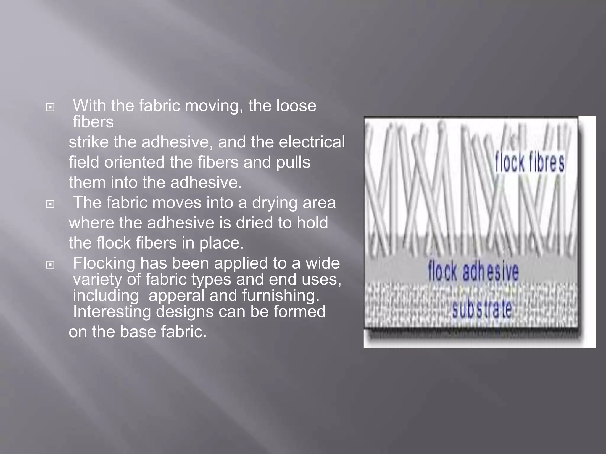  With the fabric moving, the loose
fibers
strike the adhesive, and the electrical
field oriented the fibers and pulls
them into the adhesive.
 The fabric moves into a drying area
where the adhesive is dried to hold
the flock fibers in place.
 Flocking has been applied to a wide
variety of fabric types and end uses,
including apperal and furnishing.
Interesting designs can be formed
on the base fabric.
 