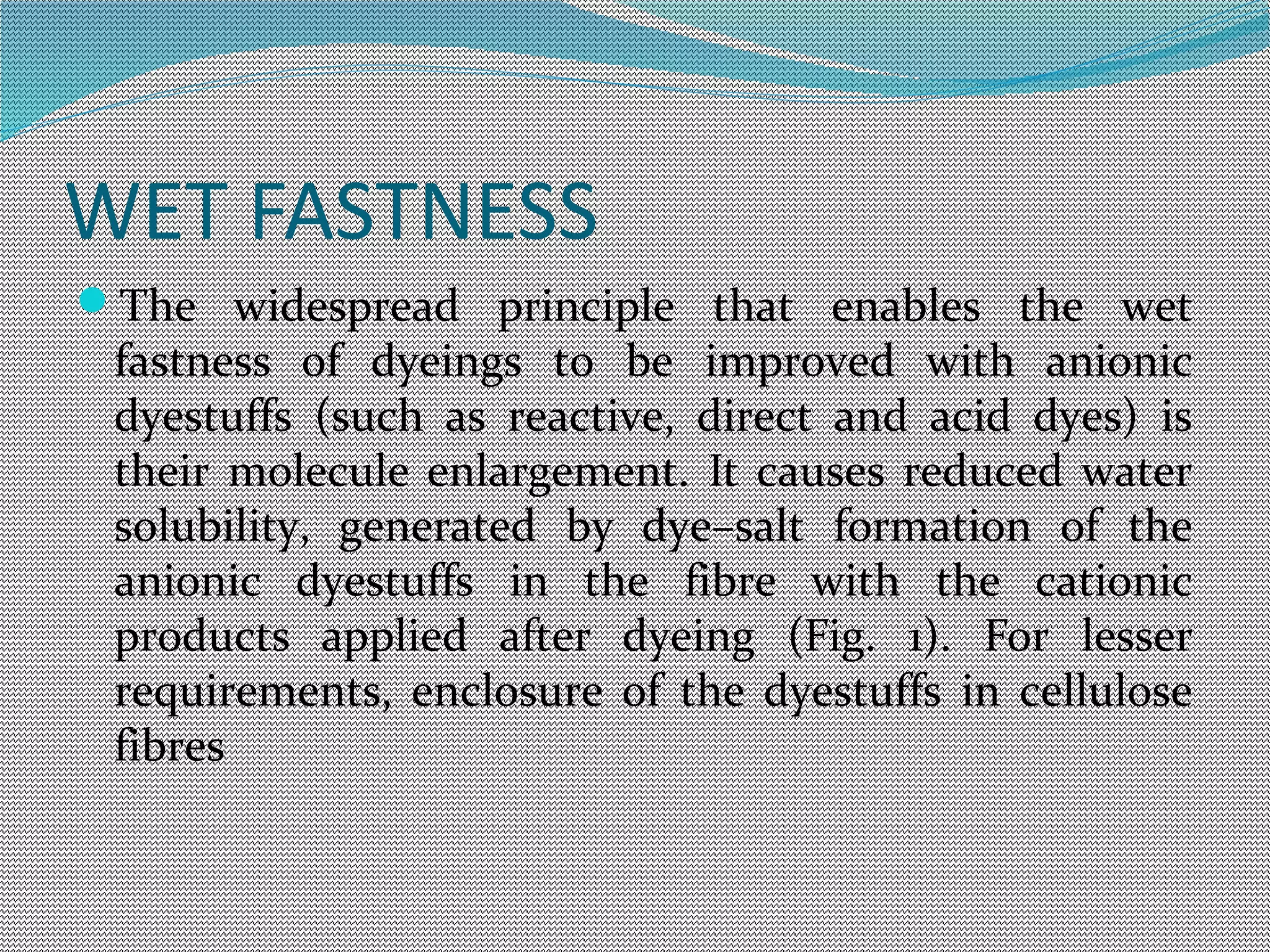 WET FASTNESS
The widespread principle that enables the wet
fastness of dyeings to be improved with anionic
dyestuffs (such as reactive, direct and acid dyes) is
their molecule enlargement. It causes reduced water
solubility, generated by dye–salt formation of the
anionic dyestuffs in the fibre with the cationic
products applied after dyeing (Fig. 1). For lesser
requirements, enclosure of the dyestuffs in cellulose
fibres
 