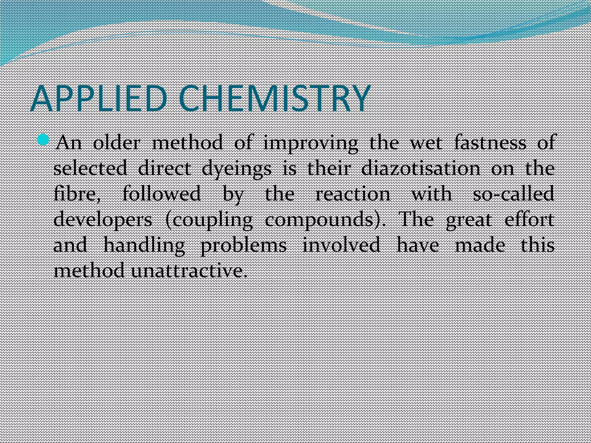 APPLIED CHEMISTRY
An older method of improving the wet fastness of
selected direct dyeings is their diazotisation on the
fibre, followed by the reaction with so-called
developers (coupling compounds). The great effort
and handling problems involved have made this
method unattractive.
 
