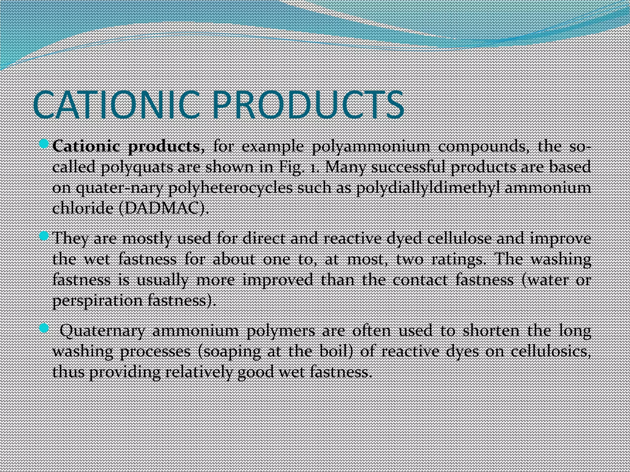 CATIONIC PRODUCTS
Cationic products, for example polyammonium compounds, the so-
called polyquats are shown in Fig. 1. Many successful products are based
on quater-nary polyheterocycles such as polydiallyldimethyl ammonium
chloride (DADMAC).
They are mostly used for direct and reactive dyed cellulose and improve
the wet fastness for about one to, at most, two ratings. The washing
fastness is usually more improved than the contact fastness (water or
perspiration fastness).
 Quaternary ammonium polymers are often used to shorten the long
washing processes (soaping at the boil) of reactive dyes on cellulosics,
thus providing relatively good wet fastness.
 