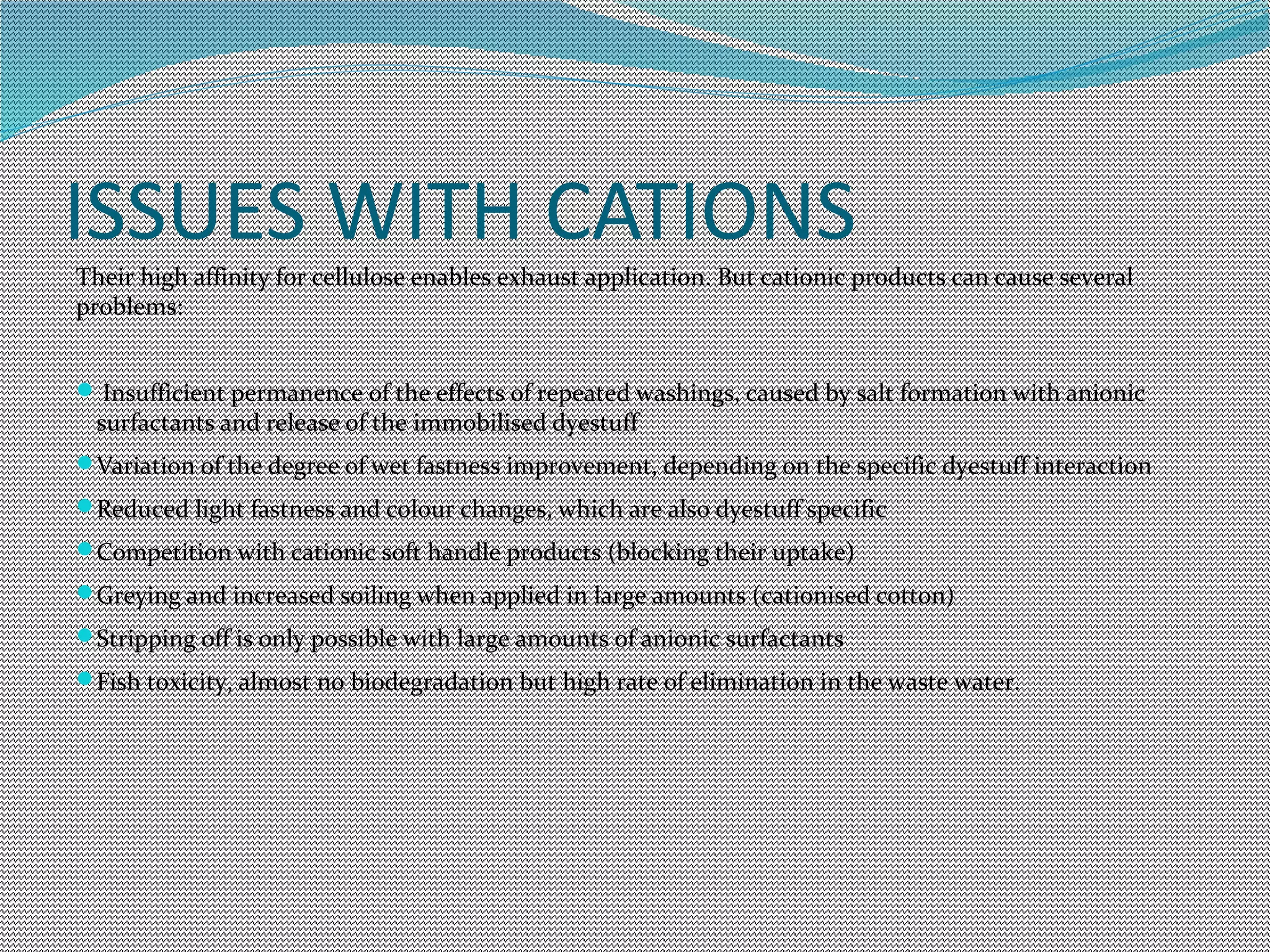ISSUES WITH CATIONS
Their high affinity for cellulose enables exhaust application. But cationic products can cause several
problems:
Insufficient permanence of the effects of repeated washings, caused by salt formation with anionic
surfactants and release of the immobilised dyestuff
Variation of the degree of wet fastness improvement, depending on the specific dyestuff interaction
Reduced light fastness and colour changes, which are also dyestuff specific
Competition with cationic soft handle products (blocking their uptake)
Greying and increased soiling when applied in large amounts (cationised cotton)
Stripping off is only possible with large amounts of anionic surfactants
Fish toxicity, almost no biodegradation but high rate of elimination in the waste water.
 
