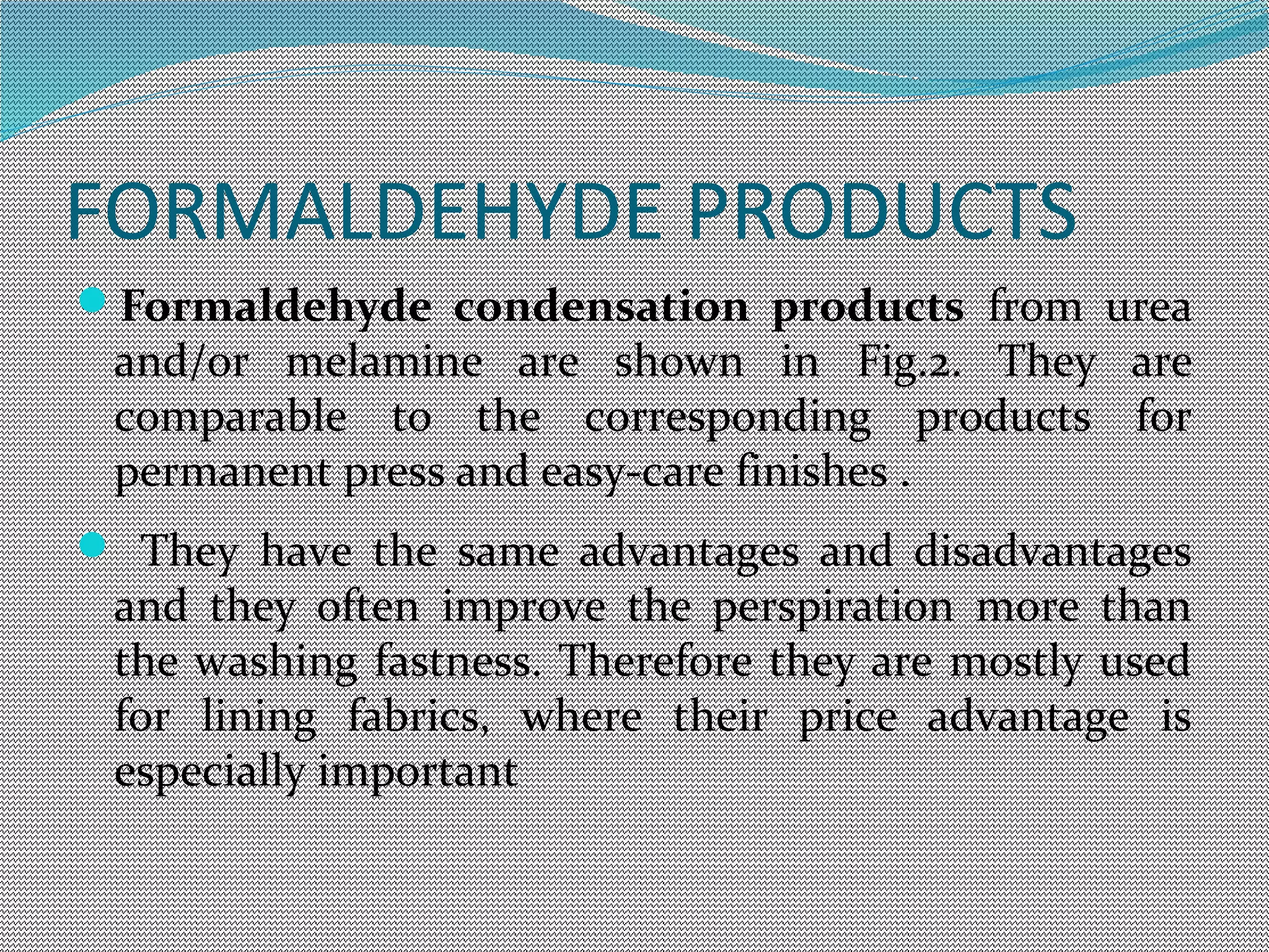 FORMALDEHYDE PRODUCTS
Formaldehyde condensation products from urea
and/or melamine are shown in Fig.2. They are
comparable to the corresponding products for
permanent press and easy-care finishes .
 They have the same advantages and disadvantages
and they often improve the perspiration more than
the washing fastness. Therefore they are mostly used
for lining fabrics, where their price advantage is
especially important
 