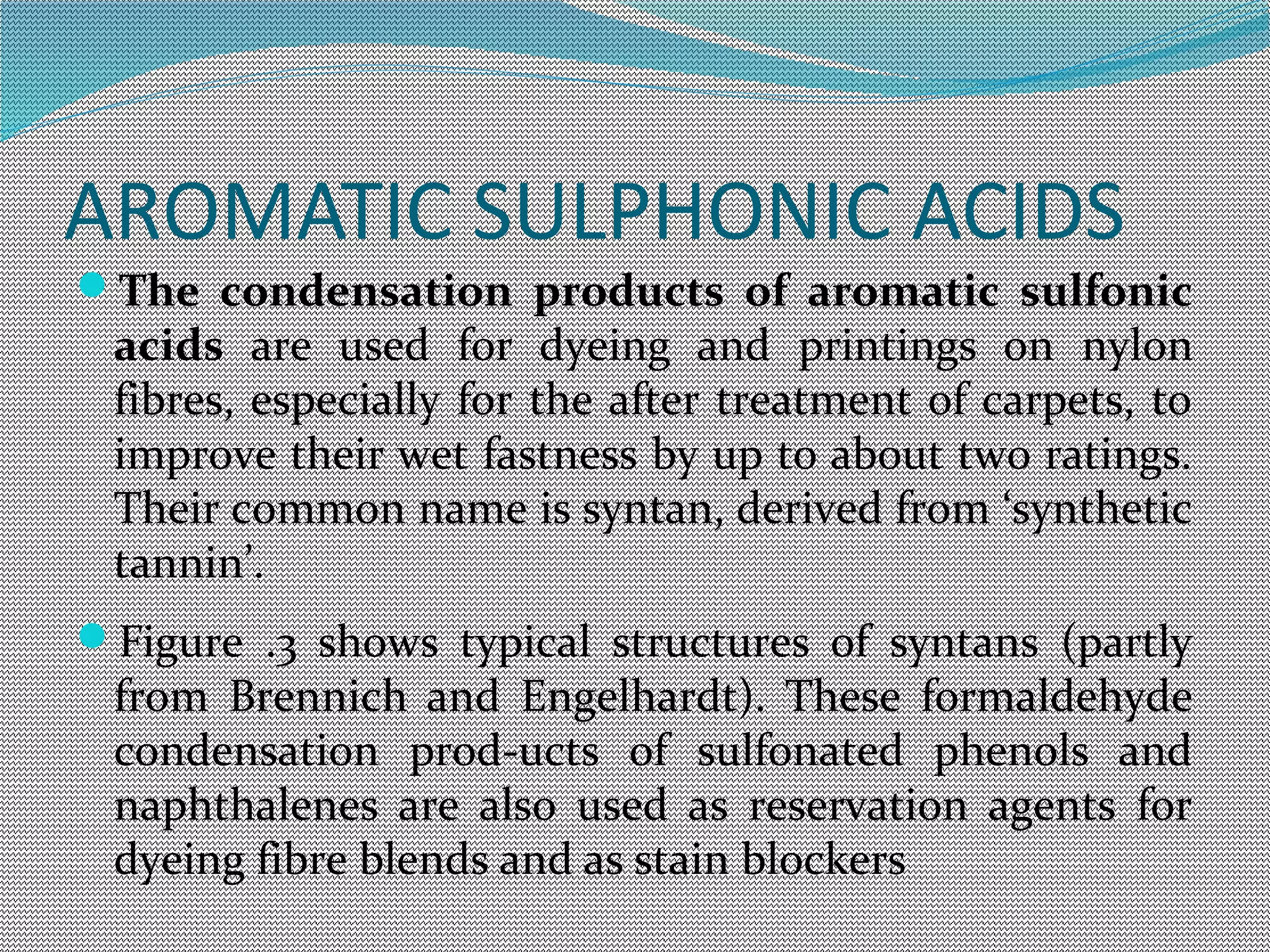 AROMATIC SULPHONIC ACIDS
The condensation products of aromatic sulfonic
acids are used for dyeing and printings on nylon
fibres, especially for the after treatment of carpets, to
improve their wet fastness by up to about two ratings.
Their common name is syntan, derived from ‘synthetic
tannin’.
Figure .3 shows typical structures of syntans (partly
from Brennich and Engelhardt). These formaldehyde
condensation prod-ucts of sulfonated phenols and
naphthalenes are also used as reservation agents for
dyeing fibre blends and as stain blockers
 