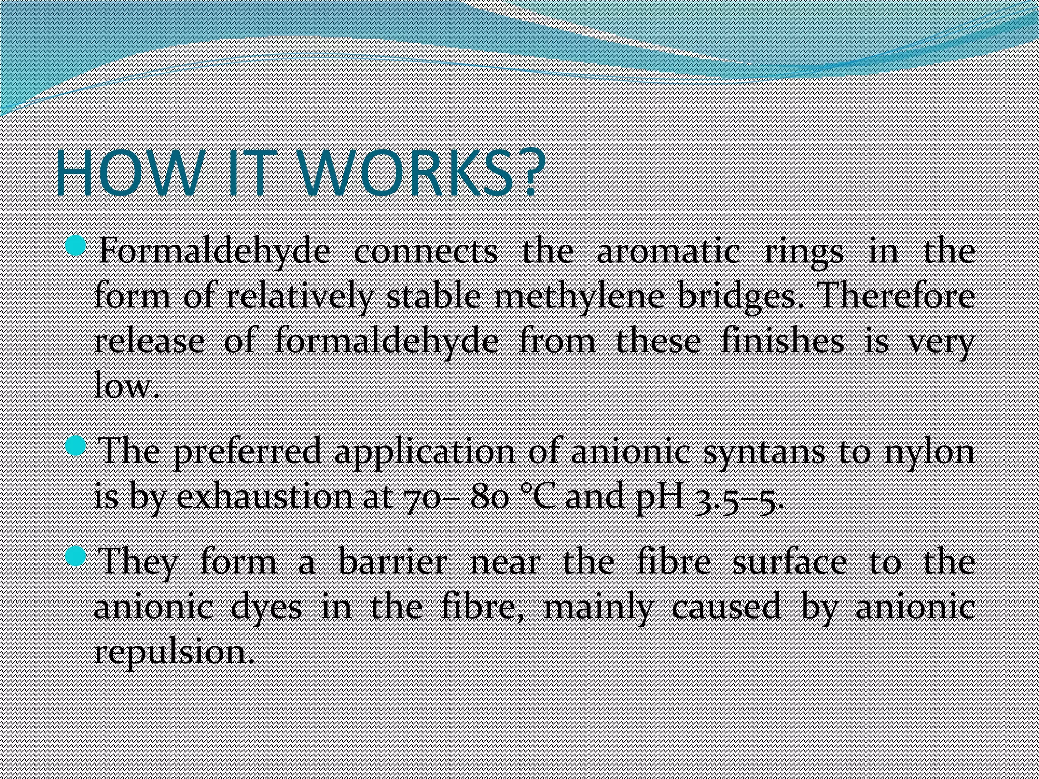 HOW IT WORKS?
Formaldehyde connects the aromatic rings in the
form of relatively stable methylene bridges. Therefore
release of formaldehyde from these finishes is very
low.
The preferred application of anionic syntans to nylon
is by exhaustion at 70– 80 °C and pH 3.5–5.
They form a barrier near the fibre surface to the
anionic dyes in the fibre, mainly caused by anionic
repulsion.
 