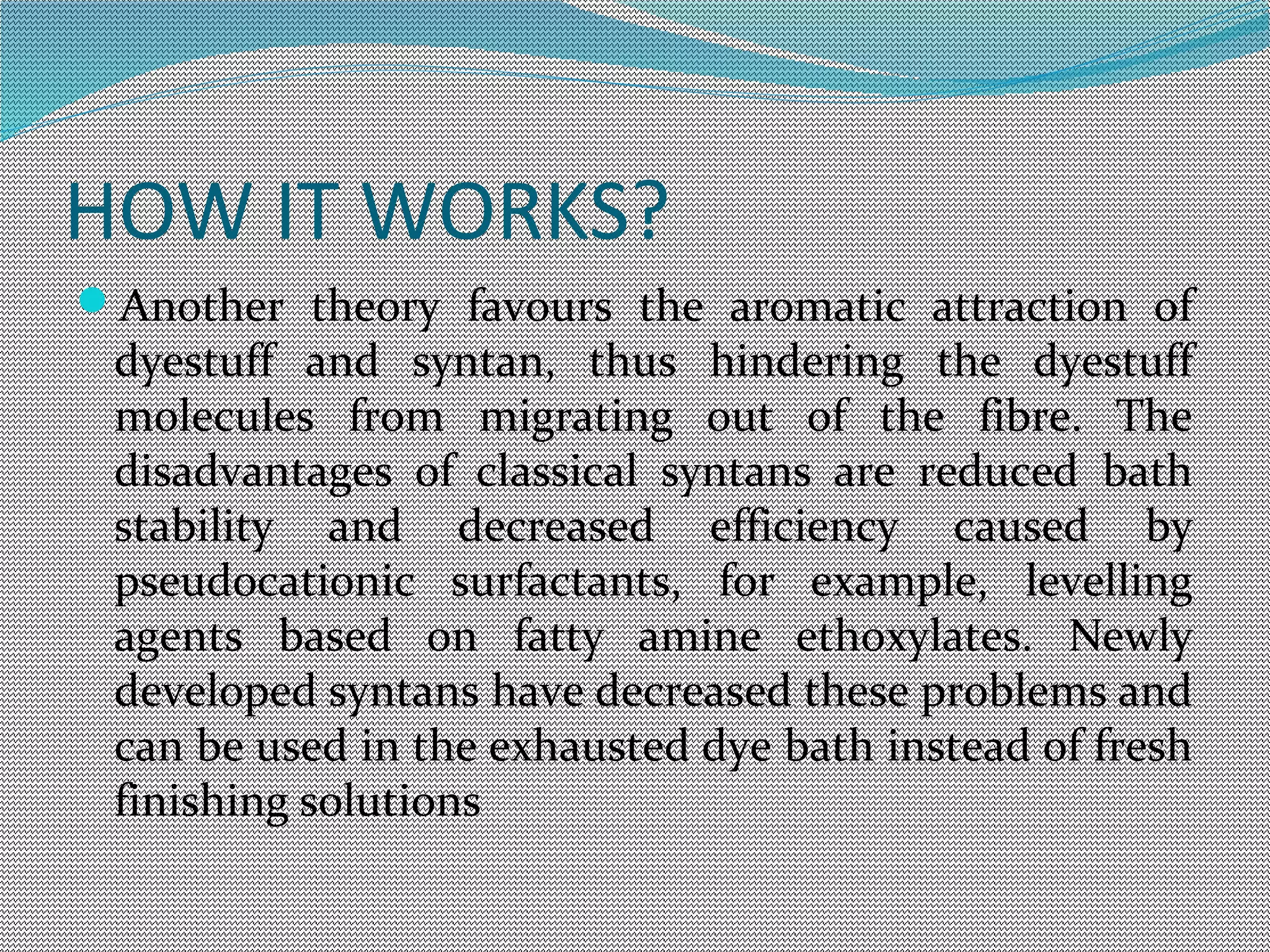 HOW IT WORKS?
Another theory favours the aromatic attraction of
dyestuff and syntan, thus hindering the dyestuff
molecules from migrating out of the fibre. The
disadvantages of classical syntans are reduced bath
stability and decreased efficiency caused by
pseudocationic surfactants, for example, levelling
agents based on fatty amine ethoxylates. Newly
developed syntans have decreased these problems and
can be used in the exhausted dye bath instead of fresh
finishing solutions
 