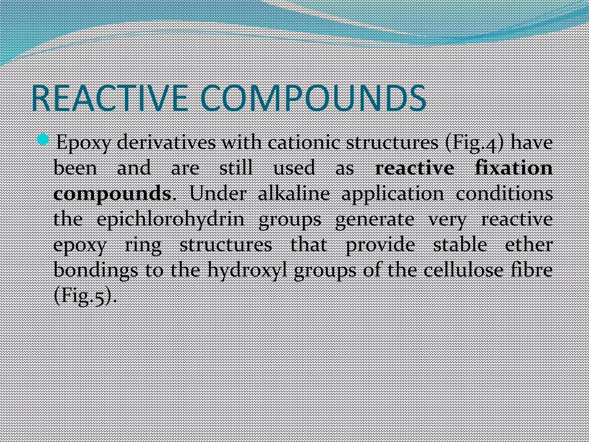 REACTIVE COMPOUNDS
Epoxy derivatives with cationic structures (Fig.4) have
been and are still used as reactive fixation
compounds. Under alkaline application conditions
the epichlorohydrin groups generate very reactive
epoxy ring structures that provide stable ether
bondings to the hydroxyl groups of the cellulose fibre
(Fig.5).
 