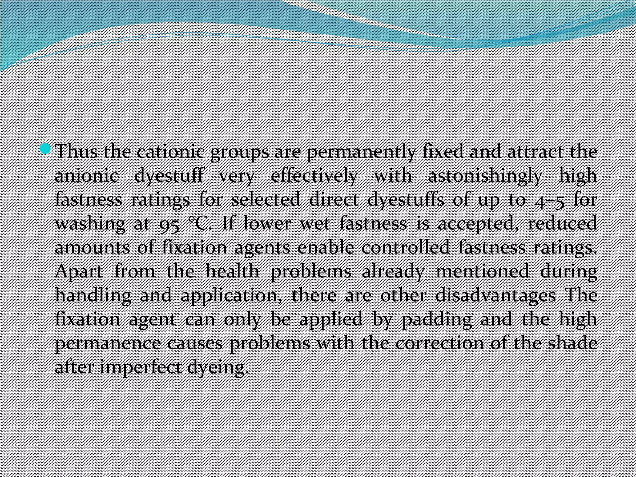 Thus the cationic groups are permanently fixed and attract the
anionic dyestuff very effectively with astonishingly high
fastness ratings for selected direct dyestuffs of up to 4–5 for
washing at 95 °C. If lower wet fastness is accepted, reduced
amounts of fixation agents enable controlled fastness ratings.
Apart from the health problems already mentioned during
handling and application, there are other disadvantages The
fixation agent can only be applied by padding and the high
permanence causes problems with the correction of the shade
after imperfect dyeing.
 