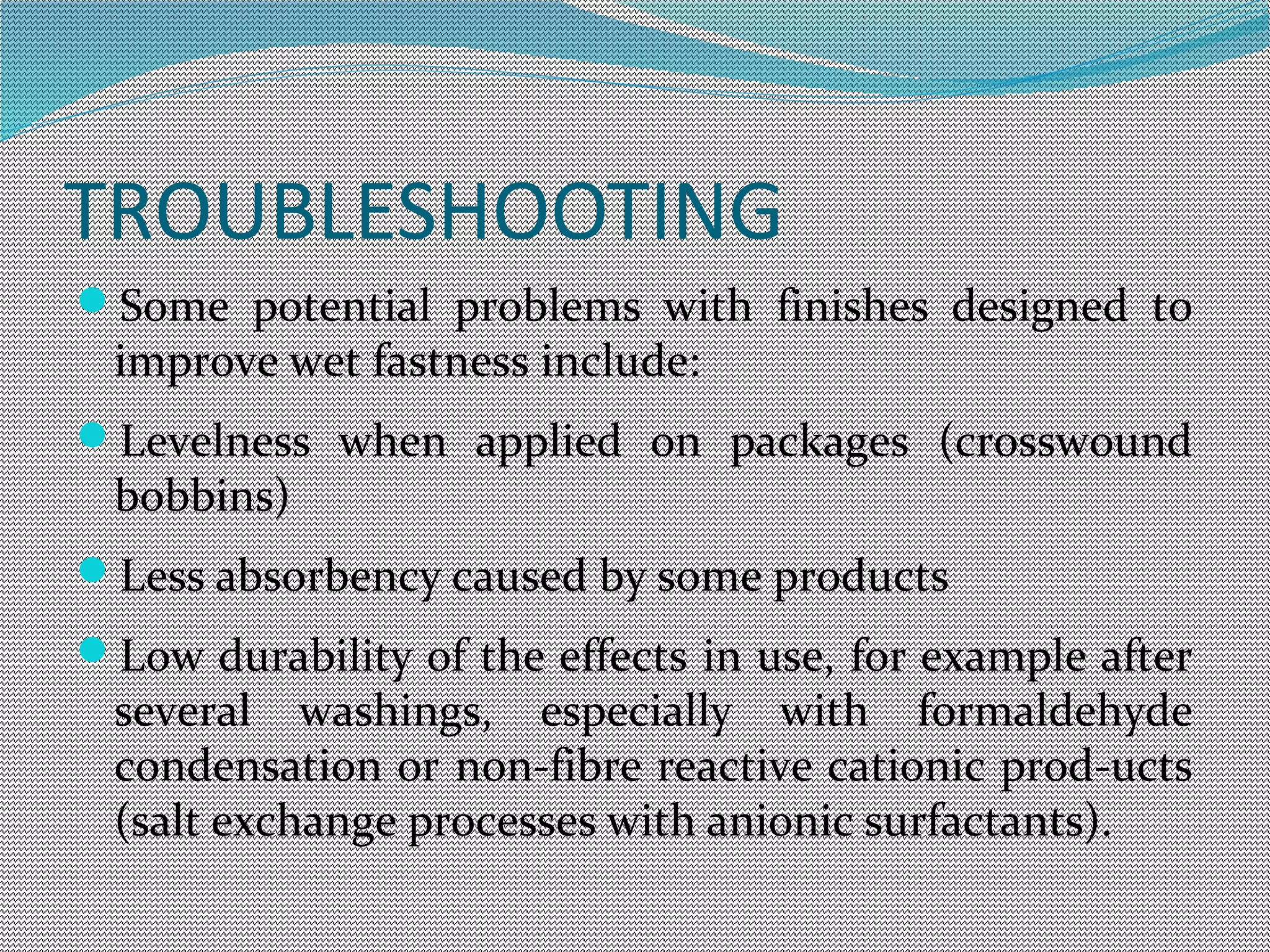 TROUBLESHOOTING
Some potential problems with finishes designed to
improve wet fastness include:
Levelness when applied on packages (crosswound
bobbins)
Less absorbency caused by some products  
Low durability of the effects in use, for example after
several washings, especially with formaldehyde
condensation or non-fibre reactive cationic prod-ucts
(salt exchange processes with anionic surfactants).
 