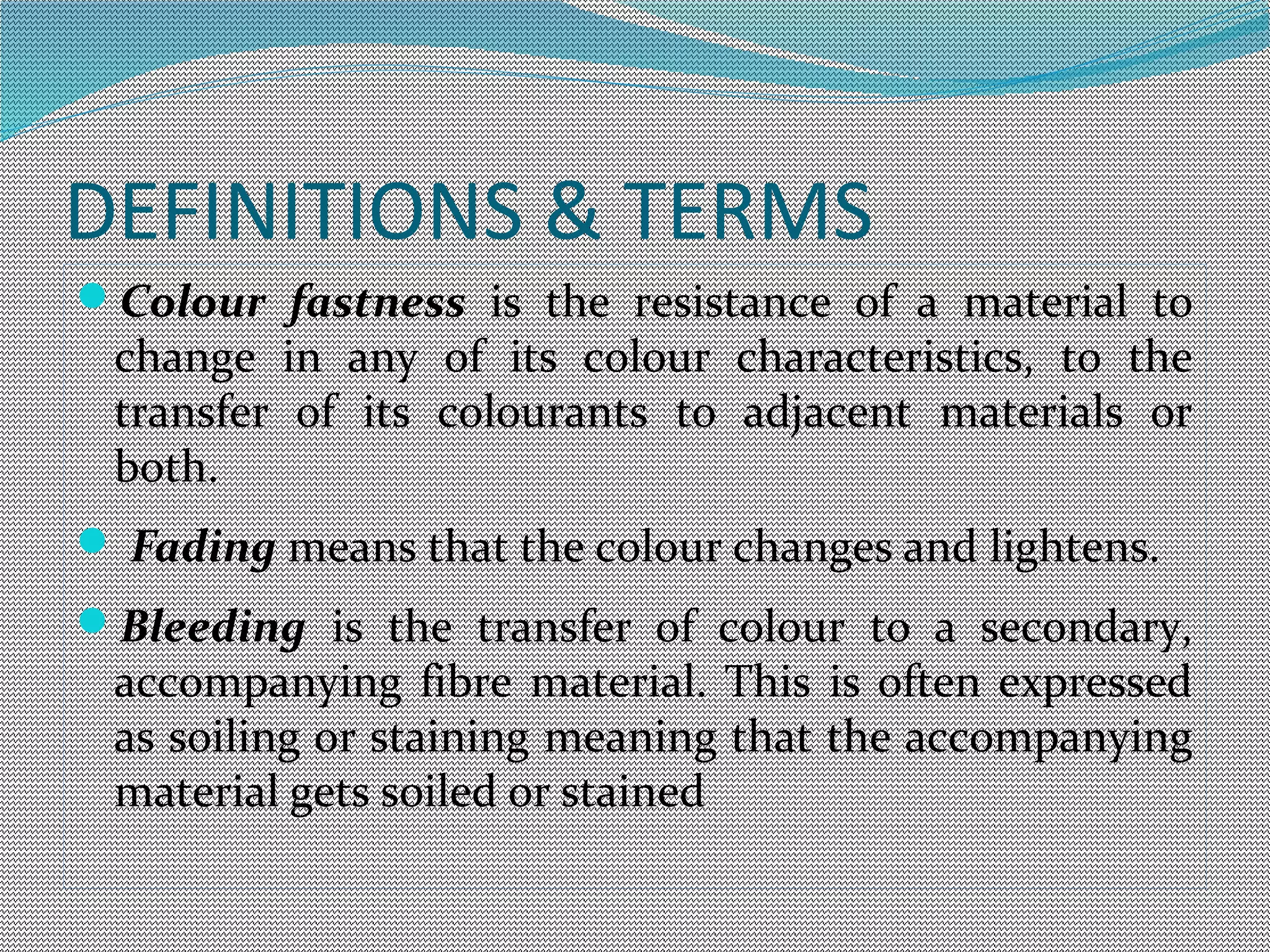 DEFINITIONS & TERMS
Colour fastness is the resistance of a material to
change in any of its colour characteristics, to the
transfer of its colourants to adjacent materials or
both.
 Fading means that the colour changes and lightens.
Bleeding is the transfer of colour to a secondary,
accompanying fibre material. This is often expressed
as soiling or staining meaning that the accompanying
material gets soiled or stained
 