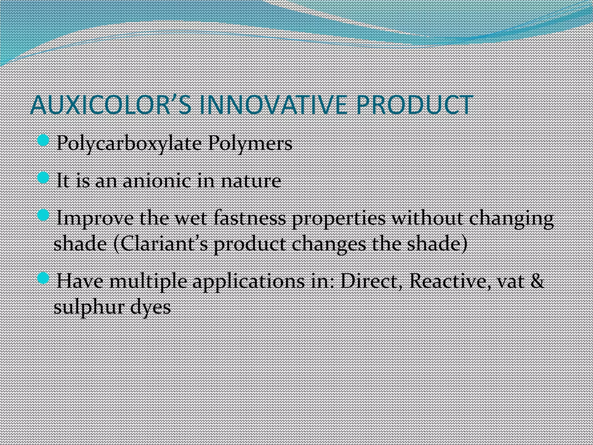 AUXICOLOR’S INNOVATIVE PRODUCT
Polycarboxylate Polymers
It is an anionic in nature
Improve the wet fastness properties without changing
shade (Clariant’s product changes the shade)
Have multiple applications in: Direct, Reactive, vat &
sulphur dyes
 