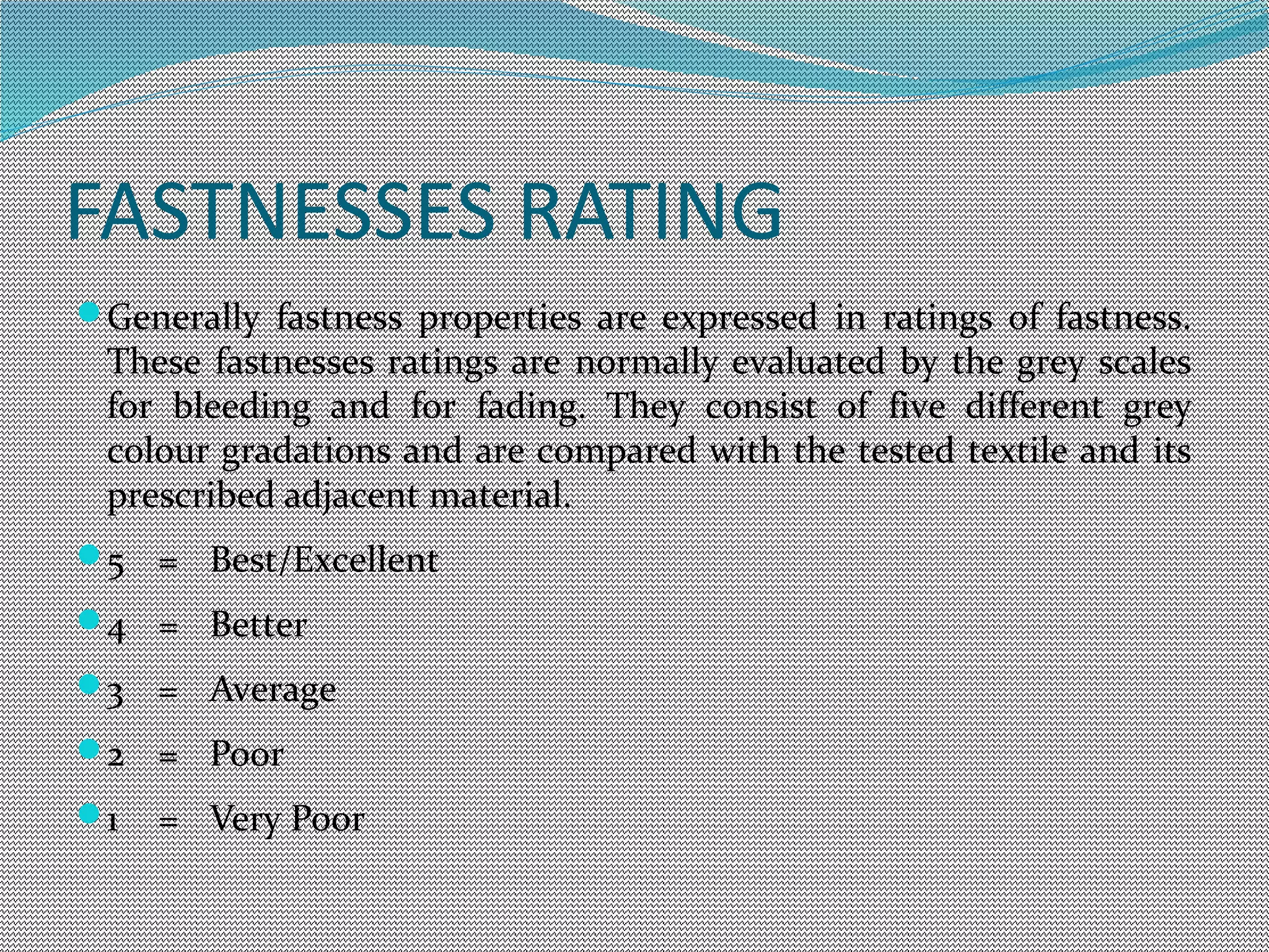 FASTNESSES RATING
Generally fastness properties are expressed in ratings of fastness.
These fastnesses ratings are normally evaluated by the grey scales
for bleeding and for fading. They consist of five different grey
colour gradations and are compared with the tested textile and its
prescribed adjacent material.
5 = Best/Excellent
4 = Better
3 = Average
2 = Poor
1 = Very Poor
 
