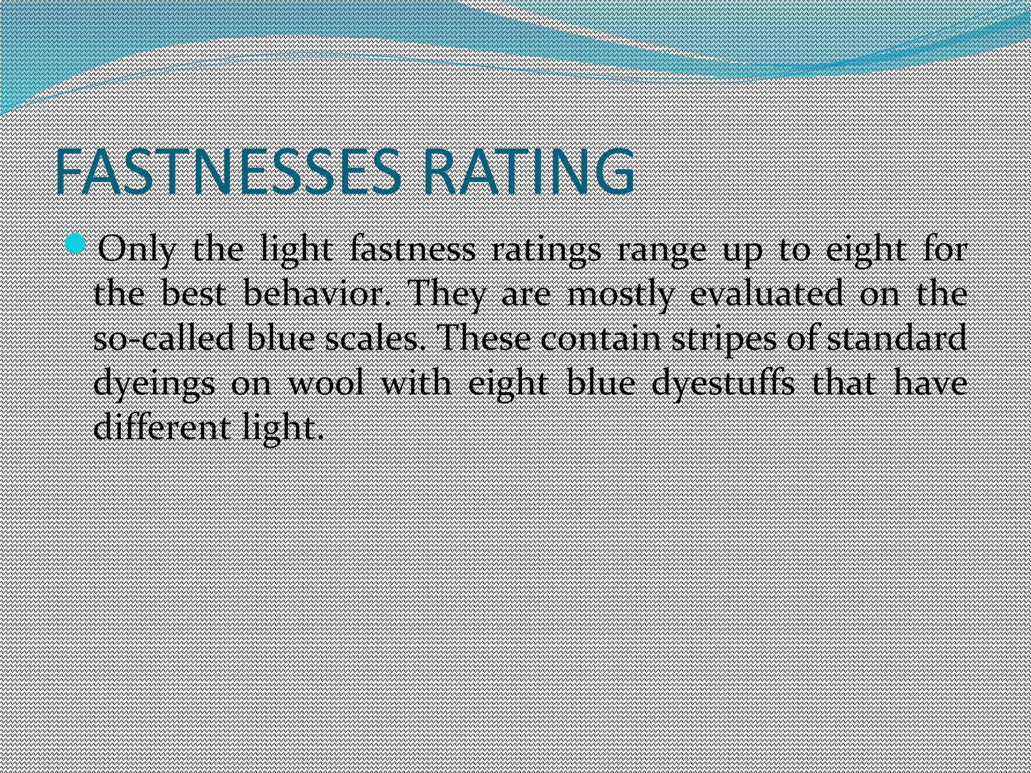 FASTNESSES RATING
Only the light fastness ratings range up to eight for
the best behavior. They are mostly evaluated on the
so-called blue scales. These contain stripes of standard
dyeings on wool with eight blue dyestuffs that have
different light.
 