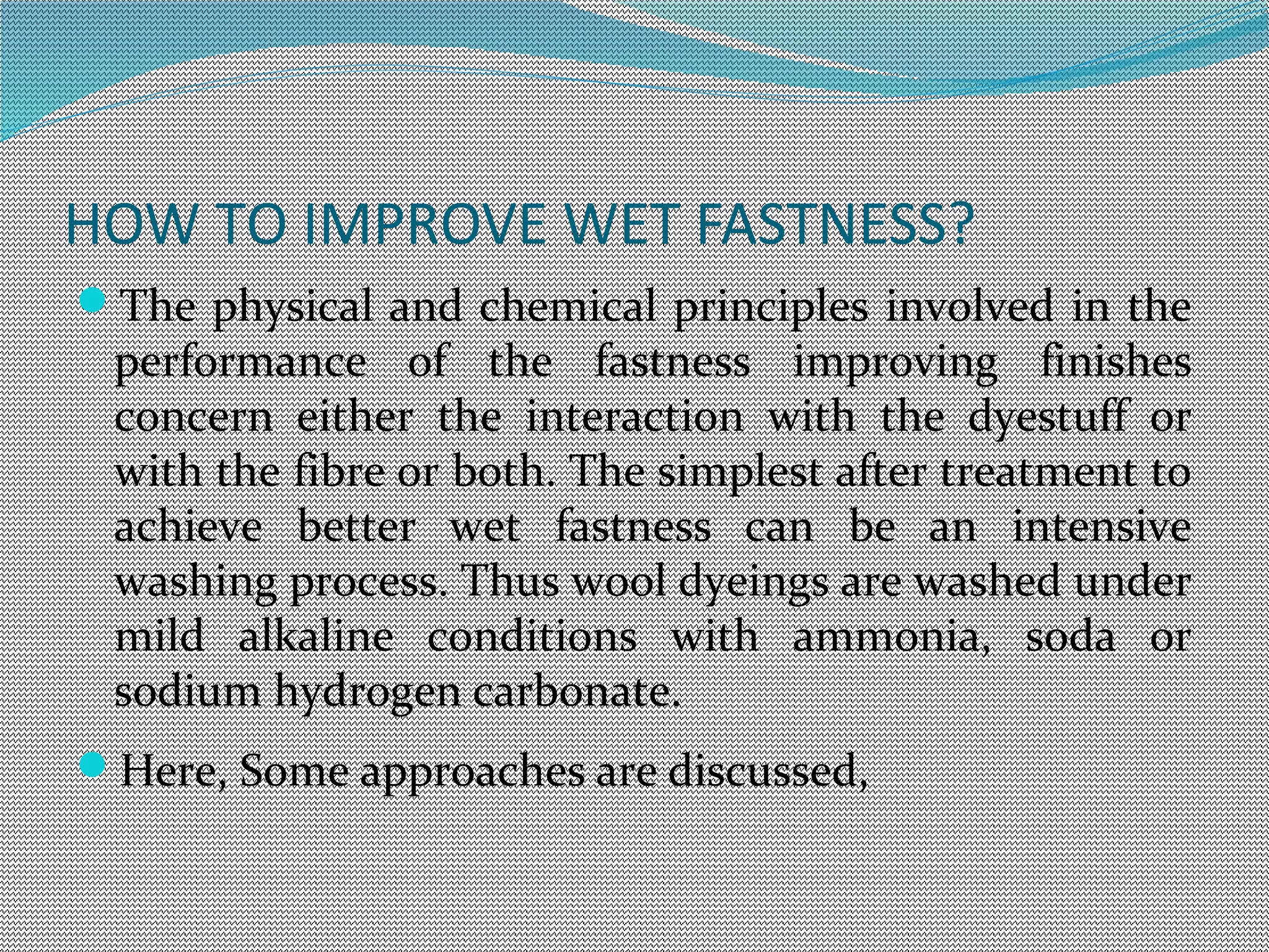 HOW TO IMPROVE WET FASTNESS?
The physical and chemical principles involved in the
performance of the fastness improving finishes
concern either the interaction with the dyestuff or
with the fibre or both. The simplest after treatment to
achieve better wet fastness can be an intensive
washing process. Thus wool dyeings are washed under
mild alkaline conditions with ammonia, soda or
sodium hydrogen carbonate.
Here, Some approaches are discussed,
 