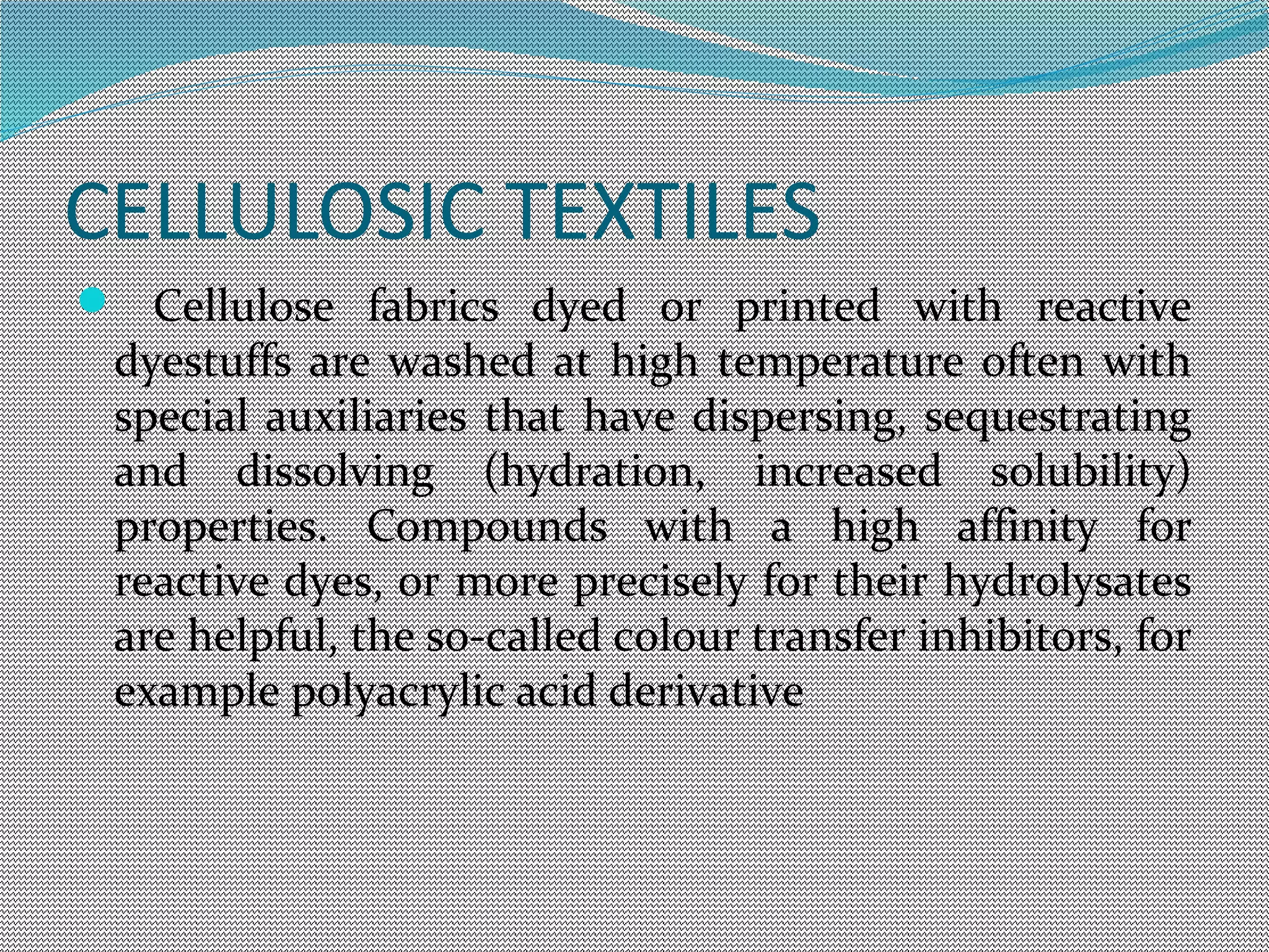 CELLULOSIC TEXTILES
 Cellulose fabrics dyed or printed with reactive
dyestuffs are washed at high temperature often with
special auxiliaries that have dispersing, sequestrating
and dissolving (hydration, increased solubility)
properties. Compounds with a high affinity for
reactive dyes, or more precisely for their hydrolysates
are helpful, the so-called colour transfer inhibitors, for
example polyacrylic acid derivative
 