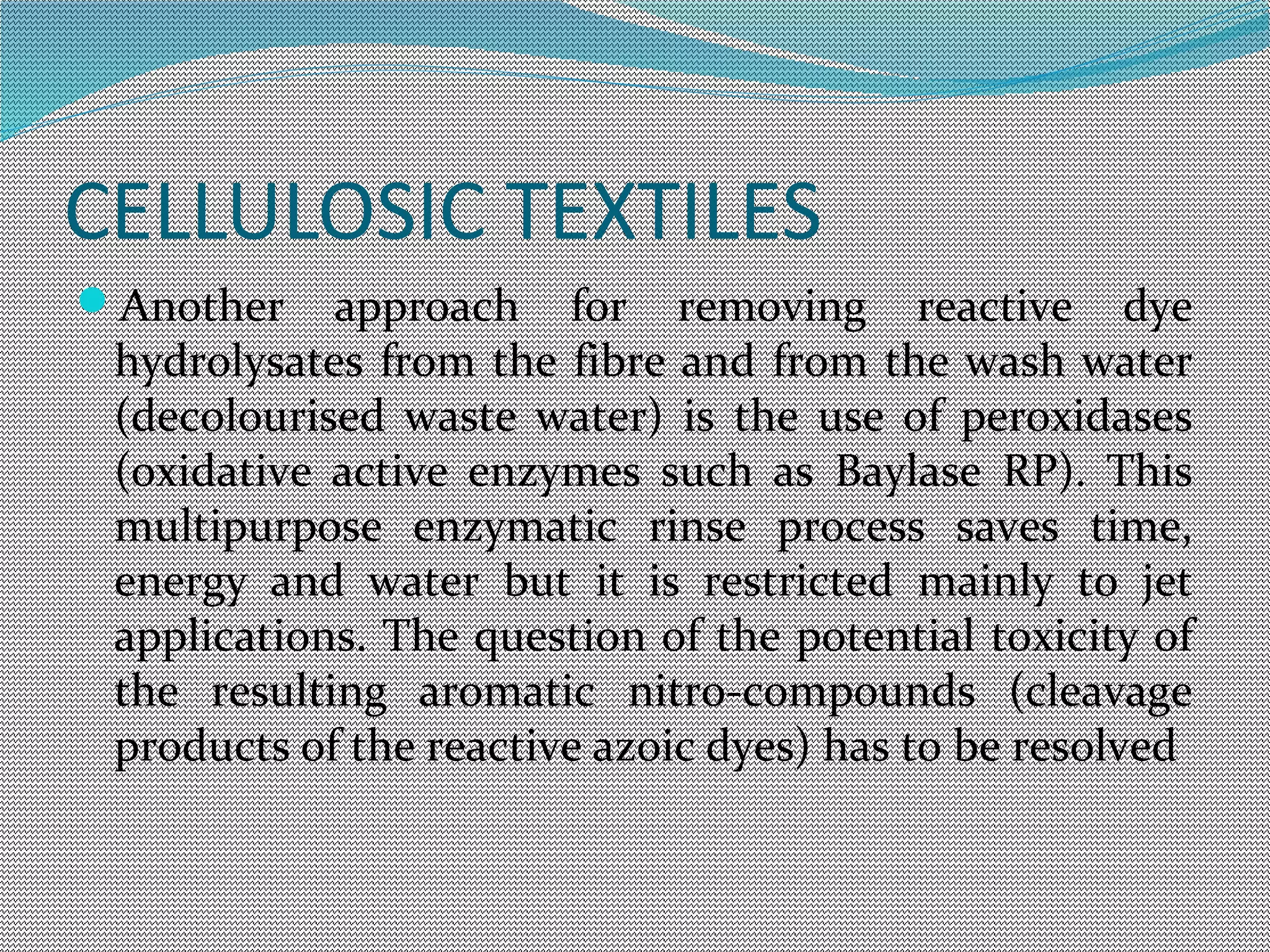 CELLULOSIC TEXTILES
Another approach for removing reactive dye
hydrolysates from the fibre and from the wash water
(decolourised waste water) is the use of peroxidases
(oxidative active enzymes such as Baylase RP). This
multipurpose enzymatic rinse process saves time,
energy and water but it is restricted mainly to jet
applications. The question of the potential toxicity of
the resulting aromatic nitro-compounds (cleavage
products of the reactive azoic dyes) has to be resolved
 
