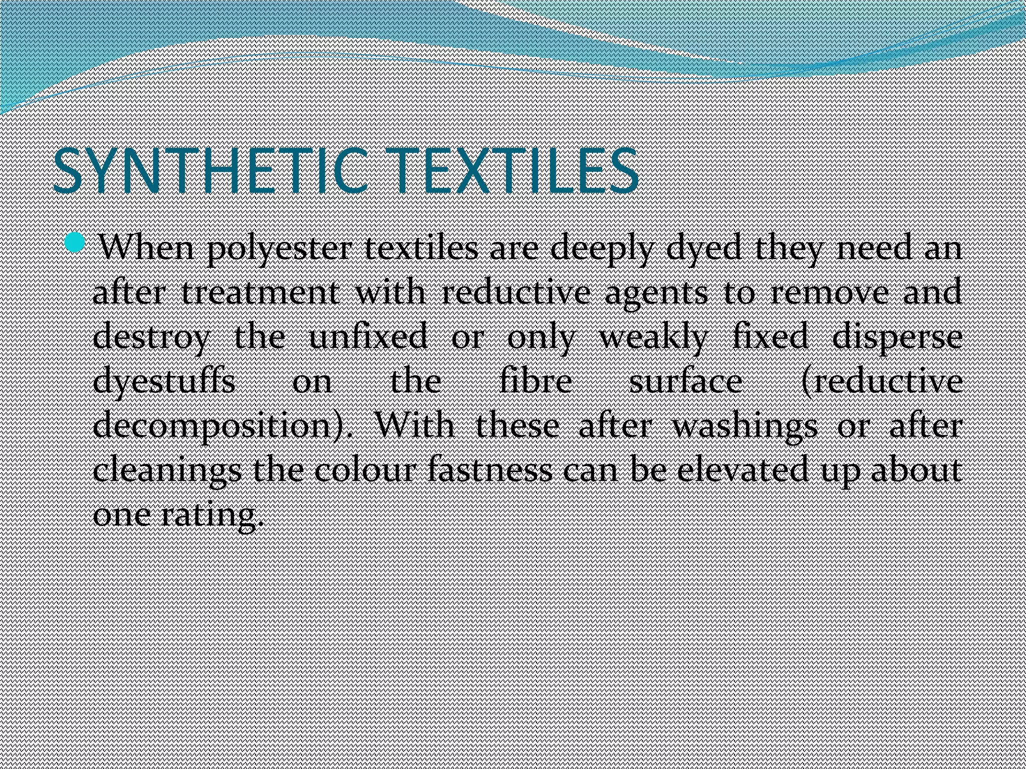 SYNTHETIC TEXTILES
When polyester textiles are deeply dyed they need an
after treatment with reductive agents to remove and
destroy the unfixed or only weakly fixed disperse
dyestuffs on the fibre surface (reductive
decomposition). With these after washings or after
cleanings the colour fastness can be elevated up about
one rating.
 