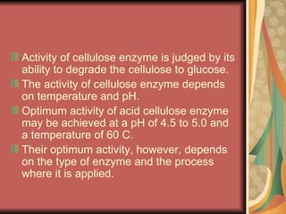Activity of cellulose enzyme is judged by its ability to degrade the cellulose to glucose. The activity of cellulose enzyme depends on temperature and pH.  Optimum activity of acid cellulose enzyme may be achieved at a pH of 4.5 to 5.0 and a temperature of 60 C. Their optimum activity, however, depends on the type of enzyme and the process where it is applied. 