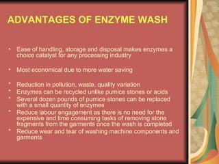 ADVANTAGES OF ENZYME WASH Ease of handling, storage and disposal makes enzymes a choice catalyst for any processing industry Most economical due to more water saving * Reduction in pollution, waste, quality variation * Enzymes can be recycled unlike pumice stones or acids * Several dozen pounds of pumice stones can be replaced with a small quantity of enzymes * Reduce labour engagement as there is no need for the expensive and time consuming tasks of removing stone fragments from the garments once the wash is completed * Reduce wear and tear of washing machine components and garments 