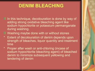 DENIM BLEACHING In this technique, decolouration is done by way of adding strong oxidative bleaching agent like sodium hypochlorite or potassium permanganate during washing. Washing maybe done with or without stones * Extent of decolouration of denim depends upon strength of bleaches, liquor quantity and treatment time * Proper after wash or anti-chloring (incase of sodium hypochlorite bleaching agent) of bleached denim to minimize subsequent yellowing and tendering of denim 