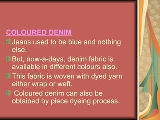 COLOURED DENIM Jeans used to be blue and nothing else.  But, now-a-days, denim fabric is available in different colours also.  This fabric is woven with dyed yarn either wrap or weft.  Coloured denim can also be obtained by piece dyeing process. 