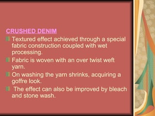 CRUSHED DENIM Textured effect achieved through a special fabric construction coupled with wet processing.  Fabric is woven with an over twist weft yarn.  On washing the yarn shrinks, acquiring a goffre look.  The effect can also be improved by bleach and stone wash. 