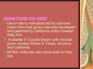 DENIM FROM FOX FIBRE Denim fabric manufactured by coloured cotton fibre that grows naturally developed and patented by California cotton breeder Sally Fox. Available in ‘Coyote brown’ with red and green shades Grown in Texas, Arozona and California.  NITRA, India has also done work on this line. 