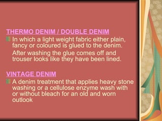 THERMO DENIM / DOUBLE DENIM In which a light weight fabric either plain, fancy or coloured is glued to the denim.  After washing the glue comes off and trouser looks like they have been lined. VINTAGE DENIM A denim treatment that applies heavy stone washing or a cellulose enzyme wash with or without bleach for an old and worn outlook 