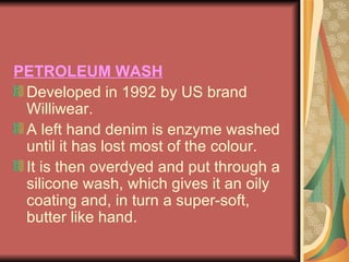 PETROLEUM WASH Developed in 1992 by US brand Williwear.  A left hand denim is enzyme washed until it has lost most of the colour.  It is then overdyed and put through a silicone wash, which gives it an oily coating and, in turn a super-soft, butter like hand. 
