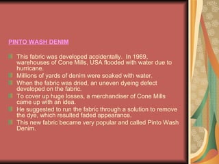 PINTO WASH DENIM This fabric was developed accidentally.  In 1969,  warehouses of Cone Mills, USA flooded with water due to hurricane. Millions of yards of denim were soaked with water.  When the fabric was dried, an uneven dyeing defect developed on the fabric. To cover up huge losses, a merchandiser of Cone Mills came up with an idea.  He suggested to run the fabric through a solution to remove the dye, which resulted faded appearance. This new fabric became very popular and called Pinto Wash Denim. 